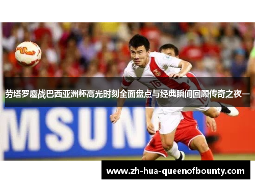 劳塔罗鏖战巴西亚洲杯高光时刻全面盘点与经典瞬间回顾传奇之夜一