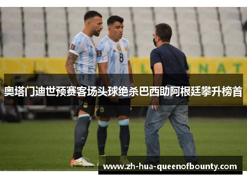 奥塔门迪世预赛客场头球绝杀巴西助阿根廷攀升榜首 奥塔门迪世预赛客场头球绝杀巴西助阿根廷攀升榜首