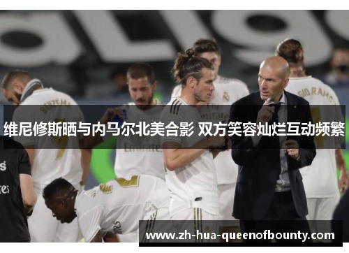 维尼修斯晒与内马尔北美合影 双方笑容灿烂互动频繁