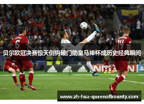 贝尔欧冠决赛惊天倒钩破门助皇马捧杯成历史经典瞬间
