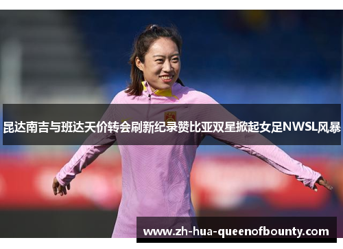昆达南吉与班达天价转会刷新纪录赞比亚双星掀起女足NWSL风暴 昆达南吉与班达天价转会刷新纪录赞比亚双星掀起女足NWSL风暴