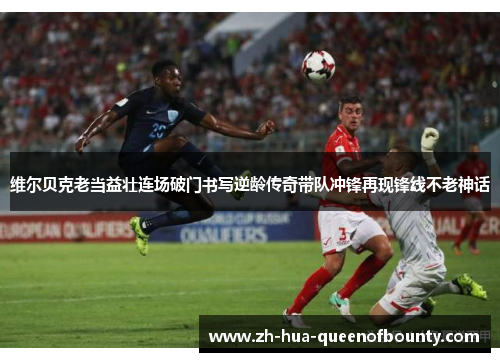 维尔贝克老当益壮连场破门书写逆龄传奇带队冲锋再现锋线不老神话 维尔贝克老当益壮连场破门书写逆龄传奇带队冲锋再现锋线不老神话